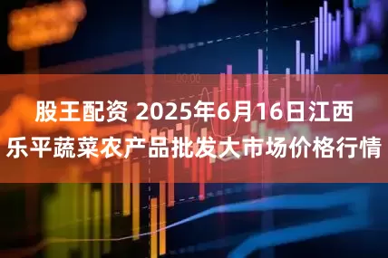 股王配资 2025年6月16日江西乐平蔬菜农产品批发大市场价格行情