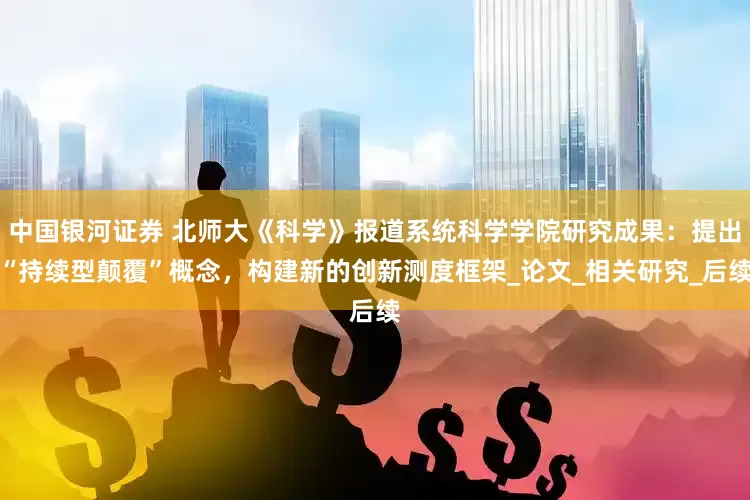 中国银河证券 北师大《科学》报道系统科学学院研究成果：提出“持续型颠覆”概念，构建新的创新测度框架_论文_相关研究_后续