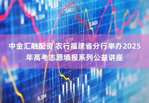 中金汇融配资 农行福建省分行举办2025年高考志愿填报系列公益讲座