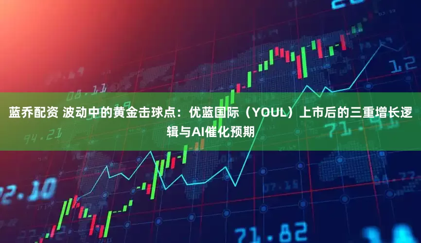 蓝乔配资 波动中的黄金击球点：优蓝国际（YOUL）上市后的三重增长逻辑与AI催化预期