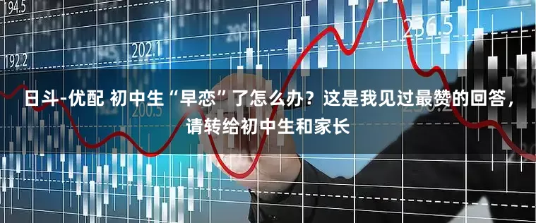 日斗-优配 初中生“早恋”了怎么办？这是我见过最赞的回答，请转给初中生和家长
