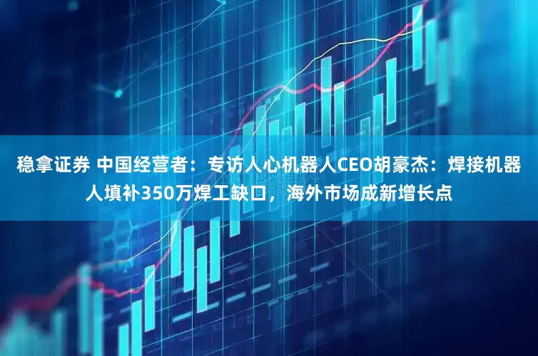 稳拿证券 中国经营者：专访人心机器人CEO胡豪杰：焊接机器人填补350万焊工缺口，海外市场成新增长点